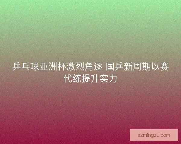 乒乓球亚洲杯激烈角逐 国乒新周期以赛代练提升实力