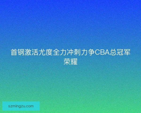 首钢激活尤度全力冲刺力争CBA总冠军荣耀