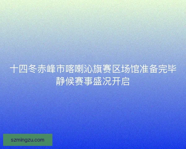 十四冬赤峰市喀喇沁旗赛区场馆准备完毕静候赛事盛况开启