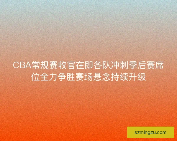 CBA常规赛收官在即各队冲刺季后赛席位全力争胜赛场悬念持续升级